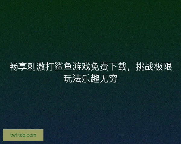 畅享刺激打鲨鱼游戏免费下载，挑战极限玩法乐趣无穷