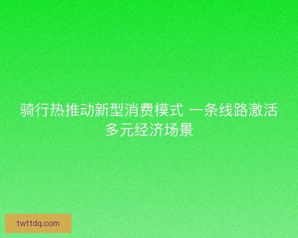 骑行热推动新型消费模式 一条线路激活多元经济场景