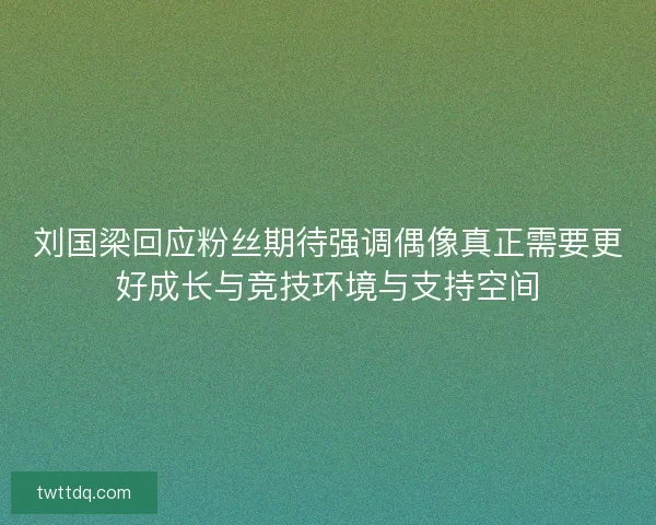 刘国梁回应粉丝期待强调偶像真正需要更好成长与竞技环境与支持空间