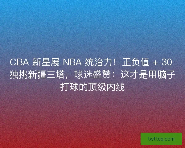 CBA 新星展 NBA 统治力！正负值 + 30 独挑新疆三塔，球迷盛赞：这才是用脑子打球的顶级内线
