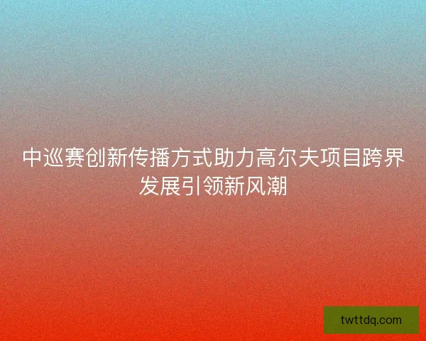 中巡赛创新传播方式助力高尔夫项目跨界发展引领新风潮