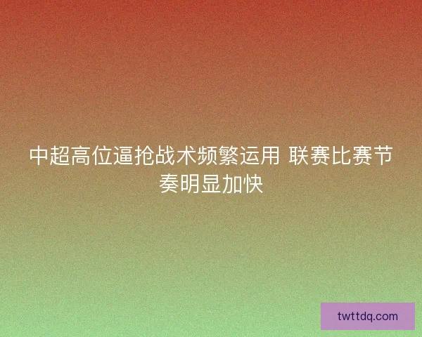 中超高位逼抢战术频繁运用 联赛比赛节奏明显加快