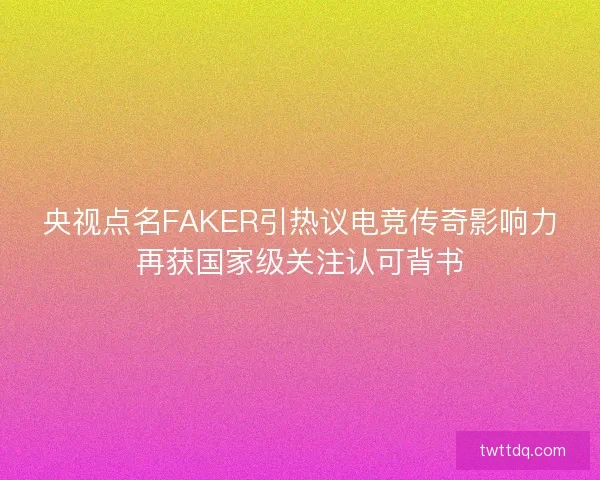 央视点名FAKER引热议电竞传奇影响力再获国家级关注认可背书