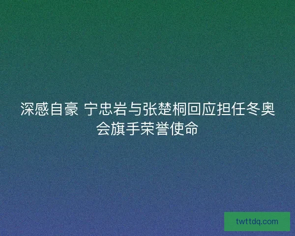 深感自豪 宁忠岩与张楚桐回应担任冬奥会旗手荣誉使命