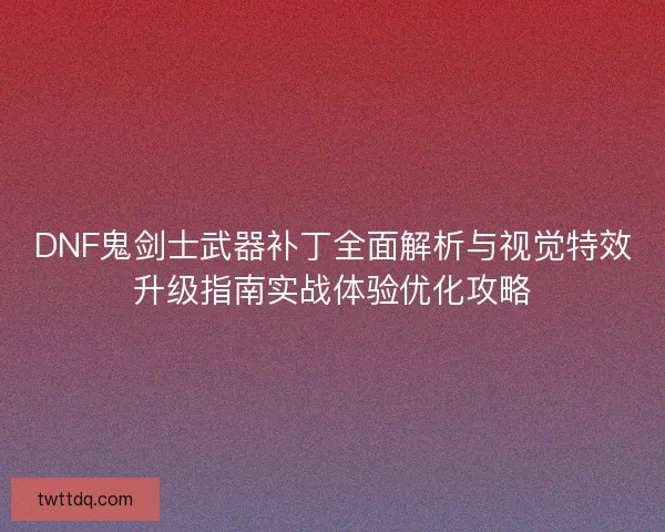 DNF鬼剑士武器补丁全面解析与视觉特效升级指南实战体验优化攻略