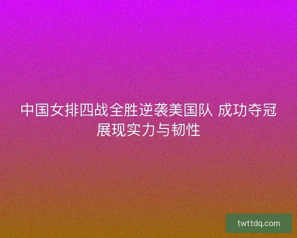 中国女排四战全胜逆袭美国队 成功夺冠展现实力与韧性