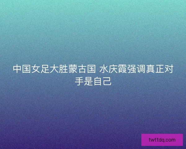 中国女足大胜蒙古国 水庆霞强调真正对手是自己