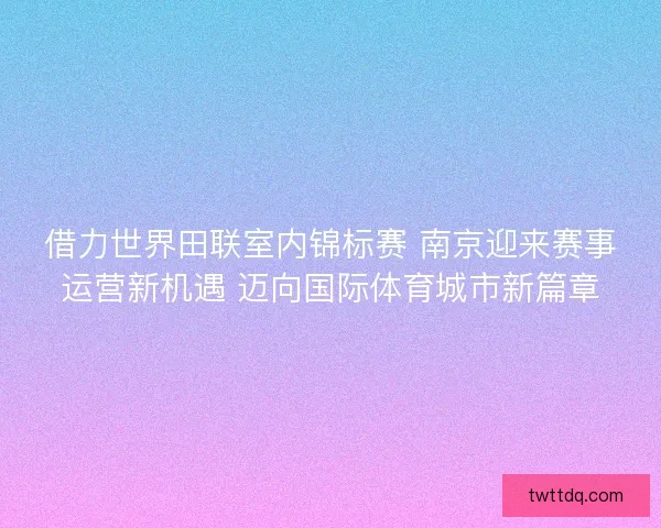 借力世界田联室内锦标赛 南京迎来赛事运营新机遇 迈向国际体育城市新篇章
