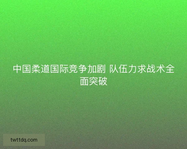 中国柔道国际竞争加剧 队伍力求战术全面突破