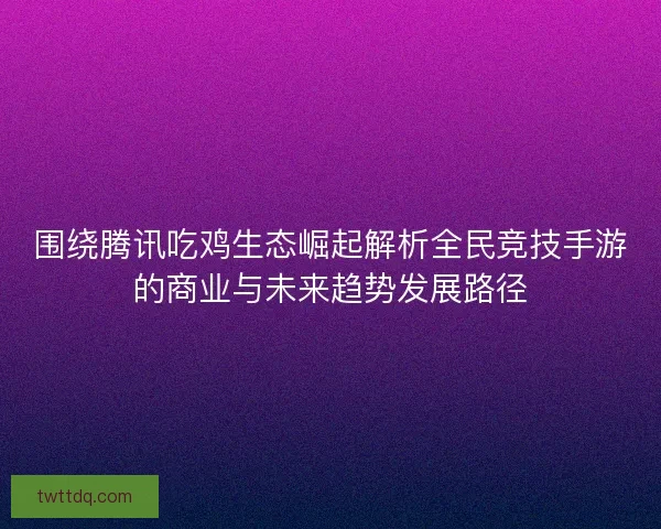 围绕腾讯吃鸡生态崛起解析全民竞技手游的商业与未来趋势发展路径
