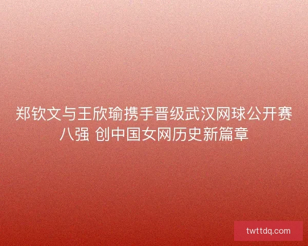 郑钦文与王欣瑜携手晋级武汉网球公开赛八强 创中国女网历史新篇章