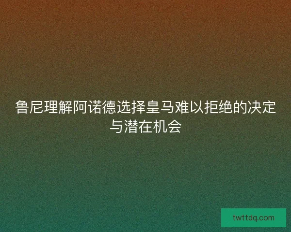 鲁尼理解阿诺德选择皇马难以拒绝的决定与潜在机会