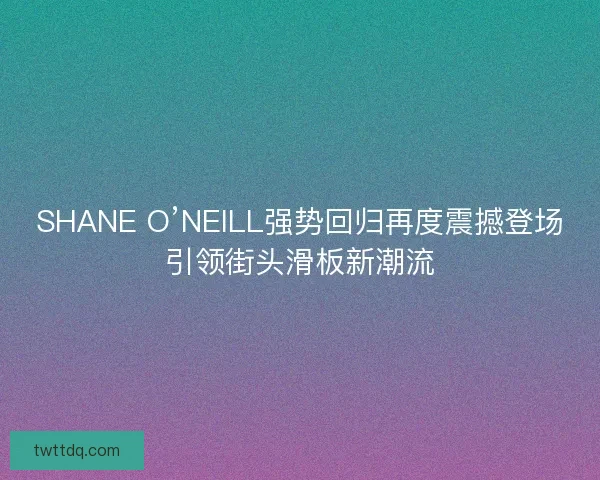 SHANE O’NEILL强势回归再度震撼登场引领街头滑板新潮流