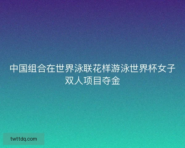 中国组合在世界泳联花样游泳世界杯女子双人项目夺金